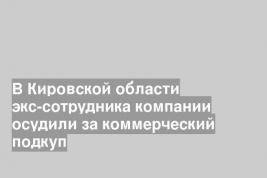 В Кировской области экс-сотрудника компании осудили за коммерческий подкуп