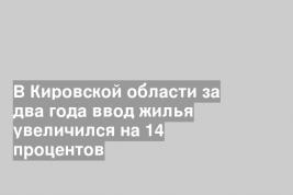 В Кировской области за два года ввод жилья увеличился на 14 процентов