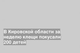В Кировской области за неделю клещи покусали 200 детей