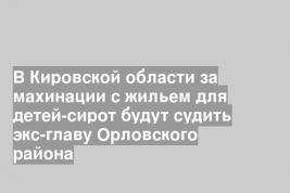 В Кировской области за махинации с жильем для детей-сирот будут судить экс-главу Орловского района