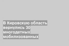 В Кировскую область вернулись 30 многодетных мобилизованных
