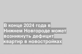 В конце 2024 года в Нижнем Новгороде может возникнуть дефицит квартир в новостройках