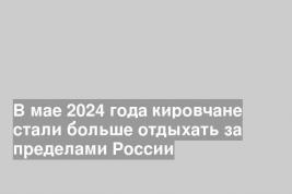 В мае 2024 года кировчане стали больше отдыхать за пределами России