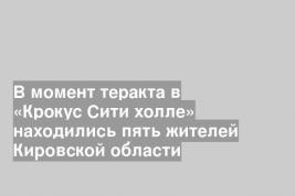 В момент теракта в «Крокус Сити холле» находились пять жителей Кировской области