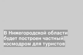 В Нижегородской области будет построен частный космодром для туристов