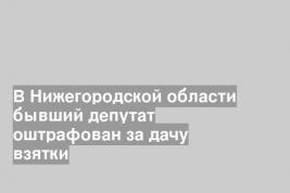 В Нижегородской области бывший депутат оштрафован за дачу взятки