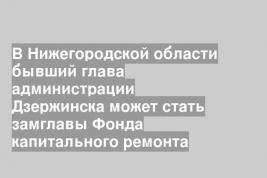 В Нижегородской области бывший глава администрации Дзержинска может стать замглавы Фонда капитального ремонта