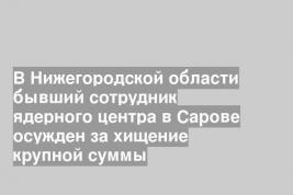 В Нижегородской области бывший сотрудник ядерного центра в Сарове осужден за хищение крупной суммы