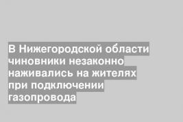 В Нижегородской области чиновники незаконно наживались на жителях при подключении газопровода
