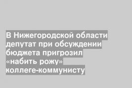 В Нижегородской области депутат при обсуждении бюджета пригрозил «набить рожу» коллеге-коммунисту