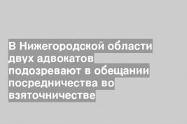 В Нижегородской области двух адвокатов подозревают в обещании посредничества во взяточничестве