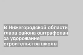 В Нижегородской области глава района оштрафован за удорожание строительства школы