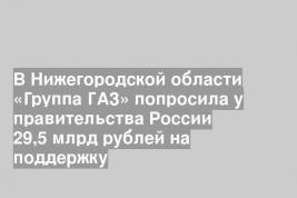В Нижегородской области «Группа ГАЗ» попросила у правительства России 29,5 млрд рублей на поддержку