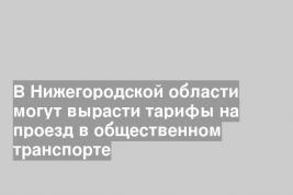 В Нижегородской области могут вырасти тарифы на проезд в общественном транспорте