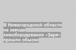 В Нижегородской области на заводе химоборудования «Заря» прошли обыски