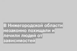 В Нижегородской области незаконно похищали и лечили людей от зависимостей