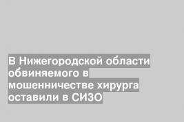 В Нижегородской области обвиняемого в мошенничестве хирурга оставили в СИЗО