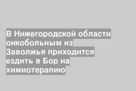 В Нижегородской области онкобольным из Заволжья приходится ездить в Бор на химиотерапию