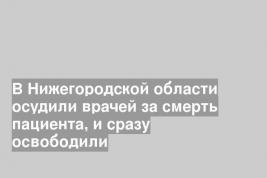 В Нижегородской области осудили врачей за смерть пациента, и сразу освободили