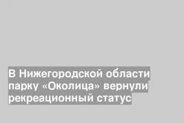 В Нижегородской области парку «Околица» вернули рекреационный статус
