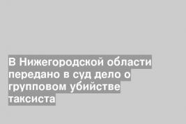 В Нижегородской области передано в суд дело о групповом убийстве таксиста