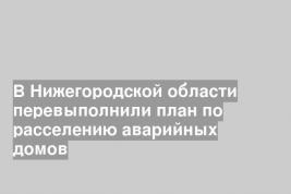 В Нижегородской области перевыполнили план по расселению аварийных домов