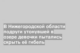 В Нижегородской области подруги утонувшей в озере девочки пытались скрыть её гибель