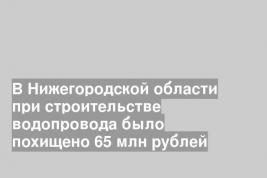 В Нижегородской области при строительстве водопровода было похищено 65 млн рублей