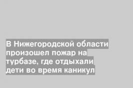 В Нижегородской области произошел пожар на турбазе, где отдыхали дети во время каникул