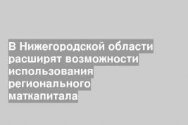 В Нижегородской области расширят возможности использования регионального маткапитала
