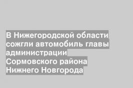 В Нижегородской области сожгли автомобиль главы администрации Сормовского района Нижнего Новгорода
