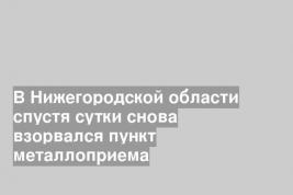 В Нижегородской области спустя сутки снова взорвался пункт металлоприема