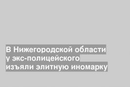 В Нижегородской области у экс-полицейского изъяли элитную иномарку