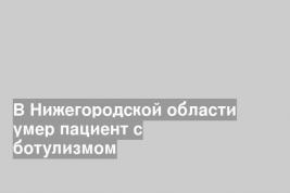 В Нижегородской области умер пациент с ботулизмом