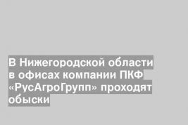 В Нижегородской области в офисах компании ПКФ «РусАгроГрупп» проходят обыски