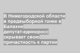 В Нижегородской области в предвыборной гонке в Балахне депутат-единоросс скрывает свою причастность к партии