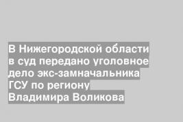 В Нижегородской области в суд передано уголовное дело экс-замначальника ГСУ по региону Владимира Воликова