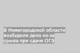 В Нижегородской области возбудили дело из-за срыва при сдаче ОГЭ