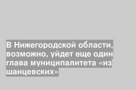 В Нижегородской области, возможно, уйдет еще один глава муниципалитета «из шанцевских»