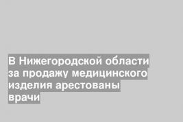 В Нижегородской области за продажу медицинского изделия арестованы врачи
