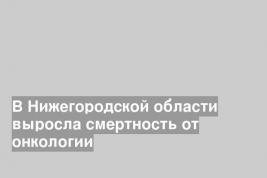 В Нижегородской области выросла смертность от онкологии
