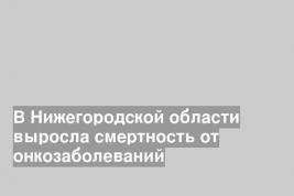 В Нижегородской области выросла смертность от онкозаболеваний