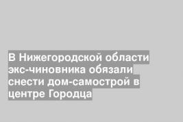 В Нижегородской области экс-чиновника обязали снести дом-самострой в центре Городца