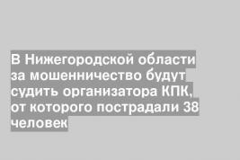 В Нижегородской области за мошенничество будут судить организатора КПК, от которого пострадали 38 человек