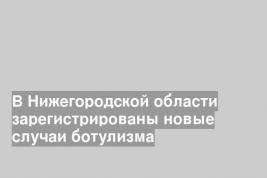 В Нижегородской области зарегистрированы новые случаи ботулизма