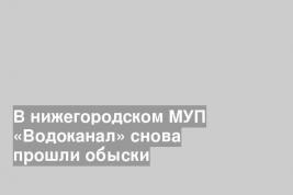 В нижегородском МУП «Водоканал» снова прошли обыски