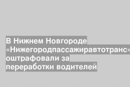 В Нижнем Новгороде «Нижегородпассажиравтотранс» оштрафовали за переработки водителей