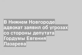 В Нижнем Новгороде адвокат заявил об угрозах со стороны депутата Гордумы Евгения Лазарева