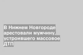 В Нижнем Новгороде арестовали мужчину, устроившего массовое ДТП