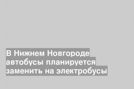 В Нижнем Новгороде автобусы планируется заменить на электробусы